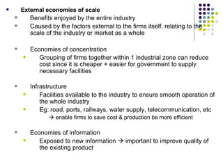 External economies of scale Benefits enjoyed by the entire industry Caused by the factors external to the firms itself, relating to the scale of the industry or market as a whole Economies of concentration Grouping of firms together within 1 industrial zone can reduce cost since it is cheaper + easier for government to supply necessary facilities Infrastructure Facilities available to the industry to ensure smooth operation of the whole industry Eg: road, ports, railways, water supply, telecommunication, etc     enable firms to save cost & production be more efficient Economies of information Exposed to new information    important to improve quality of the existing product 