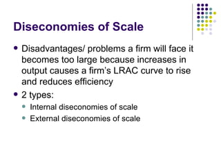 Diseconomies of Scale Disadvantages/ problems a firm will face it becomes too large because increases in output causes a firm’s LRAC curve to rise and reduces efficiency 2 types: Internal diseconomies of scale External diseconomies of scale 