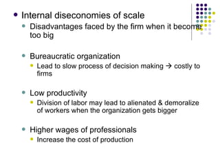 Internal diseconomies of scale Disadvantages faced by the firm when it become too big Bureaucratic organization Lead to slow process of decision making    costly to firms Low productivity Division of labor may lead to alienated & demoralize of workers when the organization gets bigger Higher wages of professionals Increase the cost of production 