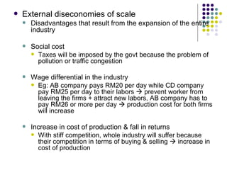 External diseconomies of scale Disadvantages that result from the expansion of the entire industry Social cost Taxes will be imposed by the govt because the problem of pollution or traffic congestion Wage differential in the industry Eg: AB company pays RM20 per day while CD company pay RM25 per day to their labors    prevent worker from leaving the firms + attract new labors, AB company has to pay RM26 or more per day    production cost for both firms will increase Increase in cost of production & fall in returns With stiff competition, whole industry will suffer because their competition in terms of buying & selling    increase in cost of production 