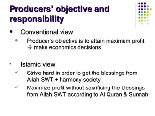 Producers’ objective and responsibility Conventional view Producer’s objective is to attain maximum profit    make economics decisions  Islamic view Strive hard in order to get the blessings from Allah SWT + harmony society Maximize profit without sacrificing the blessings from Allah SWT according to Al Quran & Sunnah 