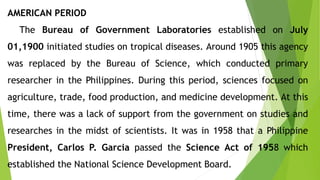 AMERICAN PERIOD
The Bureau of Government Laboratories established on July
01,1900 initiated studies on tropical diseases. Around 1905 this agency
was replaced by the Bureau of Science, which conducted primary
researcher in the Philippines. During this period, sciences focused on
agriculture, trade, food production, and medicine development. At this
time, there was a lack of support from the government on studies and
researches in the midst of scientists. It was in 1958 that a Philippine
President, Carlos P. Garcia passed the Science Act of 1958 which
established the National Science Development Board.
 