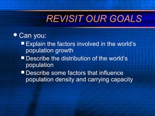 REVISIT OUR GOALS
Can you:
 Explain the factors involved in the world’s
population growth
 Describe the distribution of the world’s
population
 Describe some factors that influence
population density and carrying capacity
 