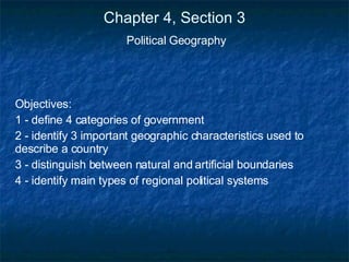 Chapter 4, Section 3 Political Geography Objectives: 1 - define 4 categories of government 2 - identify 3 important geographic characteristics used to describe a country 3 - distinguish between natural and artificial boundaries 4 - identify main types of regional political systems 