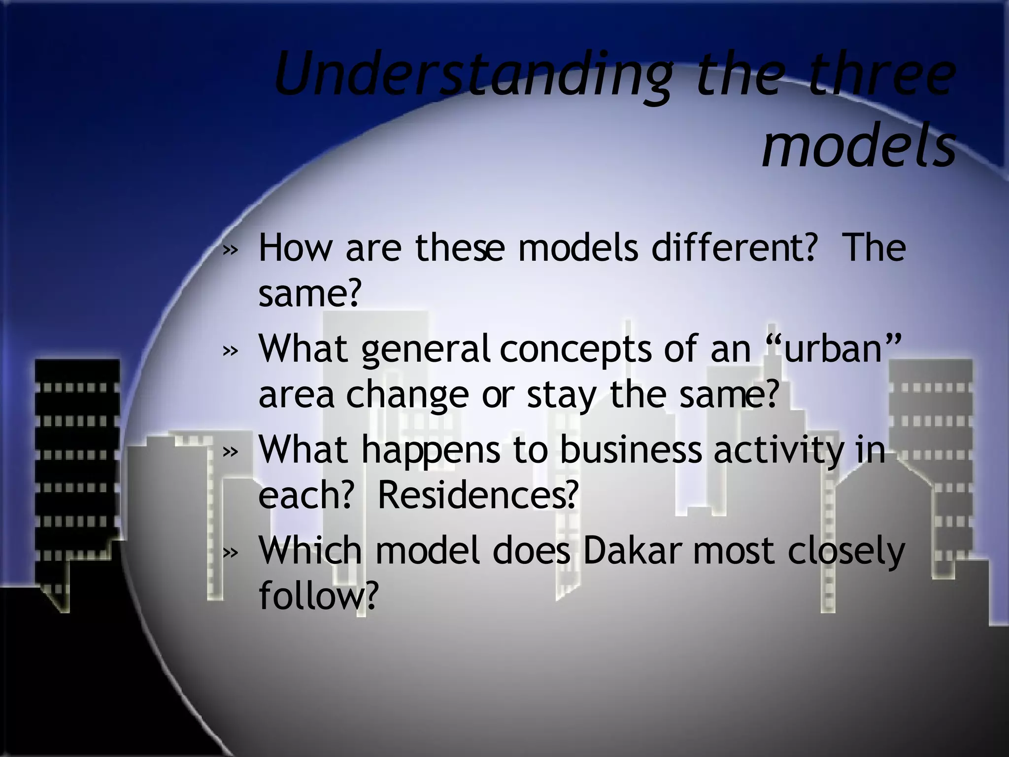 Understanding the three models How are these models different?  The same? What general concepts of an “urban” area change or stay the same?  What happens to business activity in each?  Residences? Which model does Dakar most closely follow? 