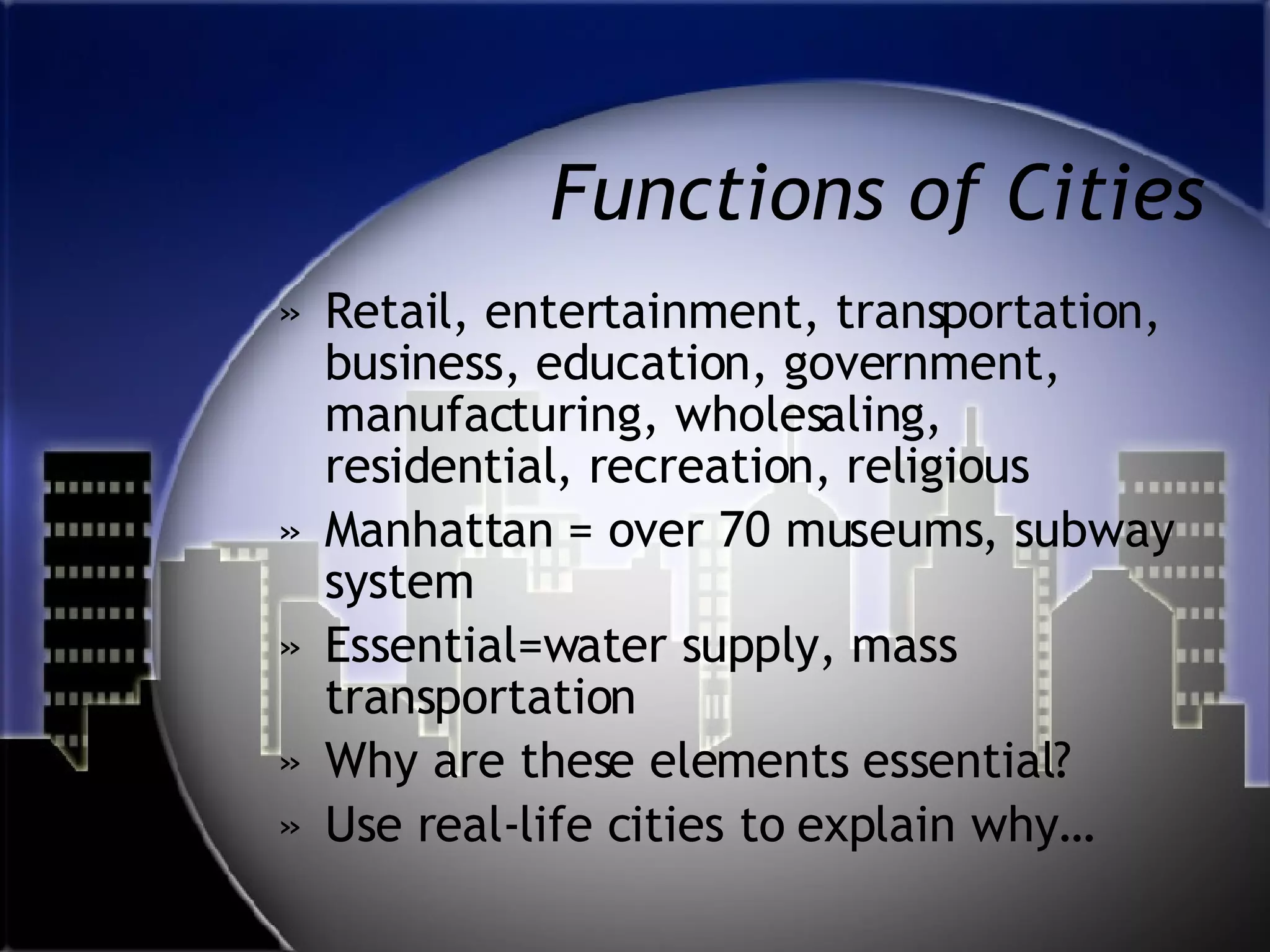 Functions of Cities Retail, entertainment, transportation, business, education, government, manufacturing, wholesaling, residential, recreation, religious Manhattan = over 70 museums, subway system Essential=water supply, mass transportation Why are these elements essential? Use real-life cities to explain why… 