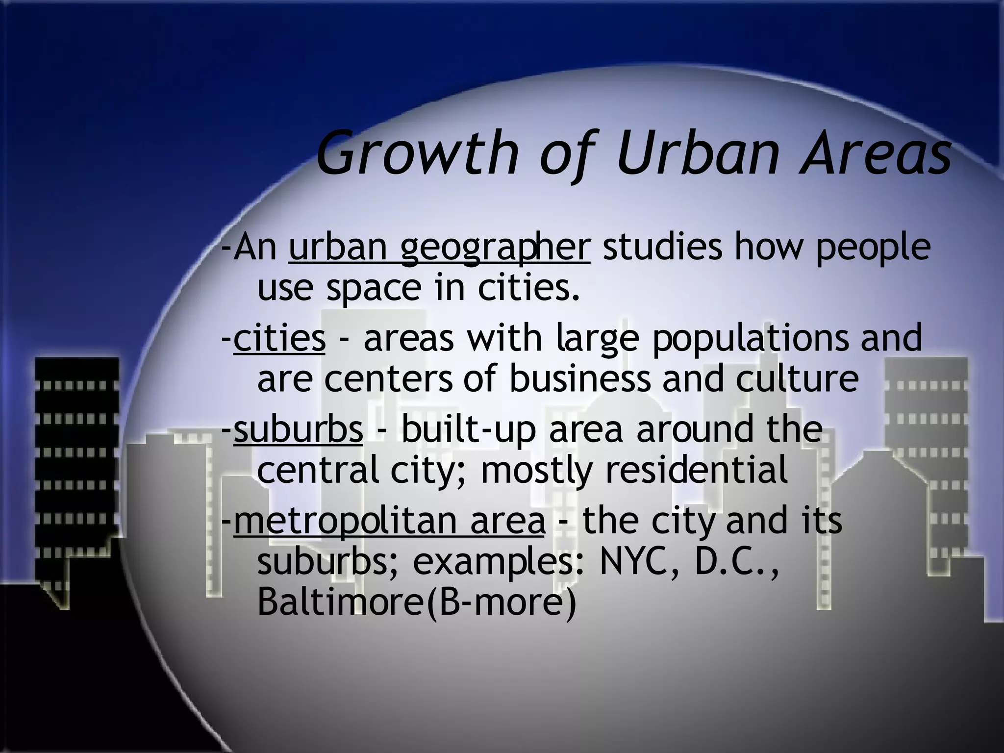 Growth of Urban Areas -An  urban geographer  studies how people use space in cities. - cities  - areas with large populations and are centers of business and culture - suburbs  - built-up area around the central city; mostly residential - metropolitan area  - the city and its suburbs; examples: NYC, D.C., Baltimore(B-more) 