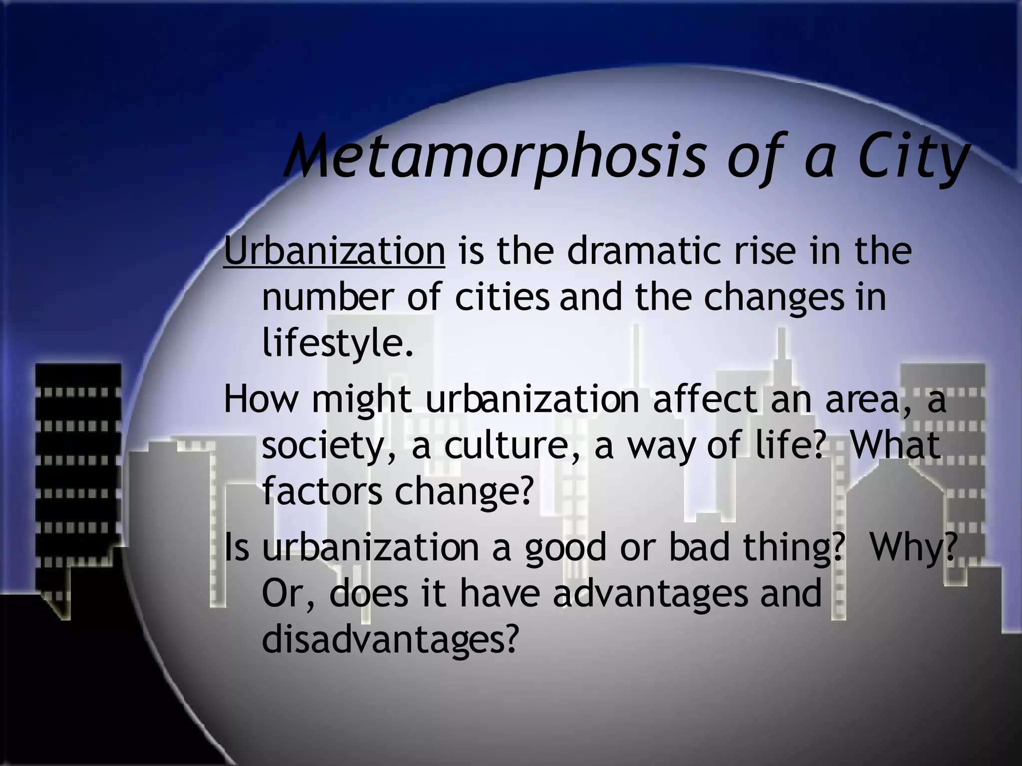 Metamorphosis of a City Urbanization  is the dramatic rise in the number of cities and the changes in lifestyle.  How might urbanization affect an area, a society, a culture, a way of life?  What factors change?  Is urbanization a good or bad thing?  Why?  Or, does it have advantages and disadvantages?  