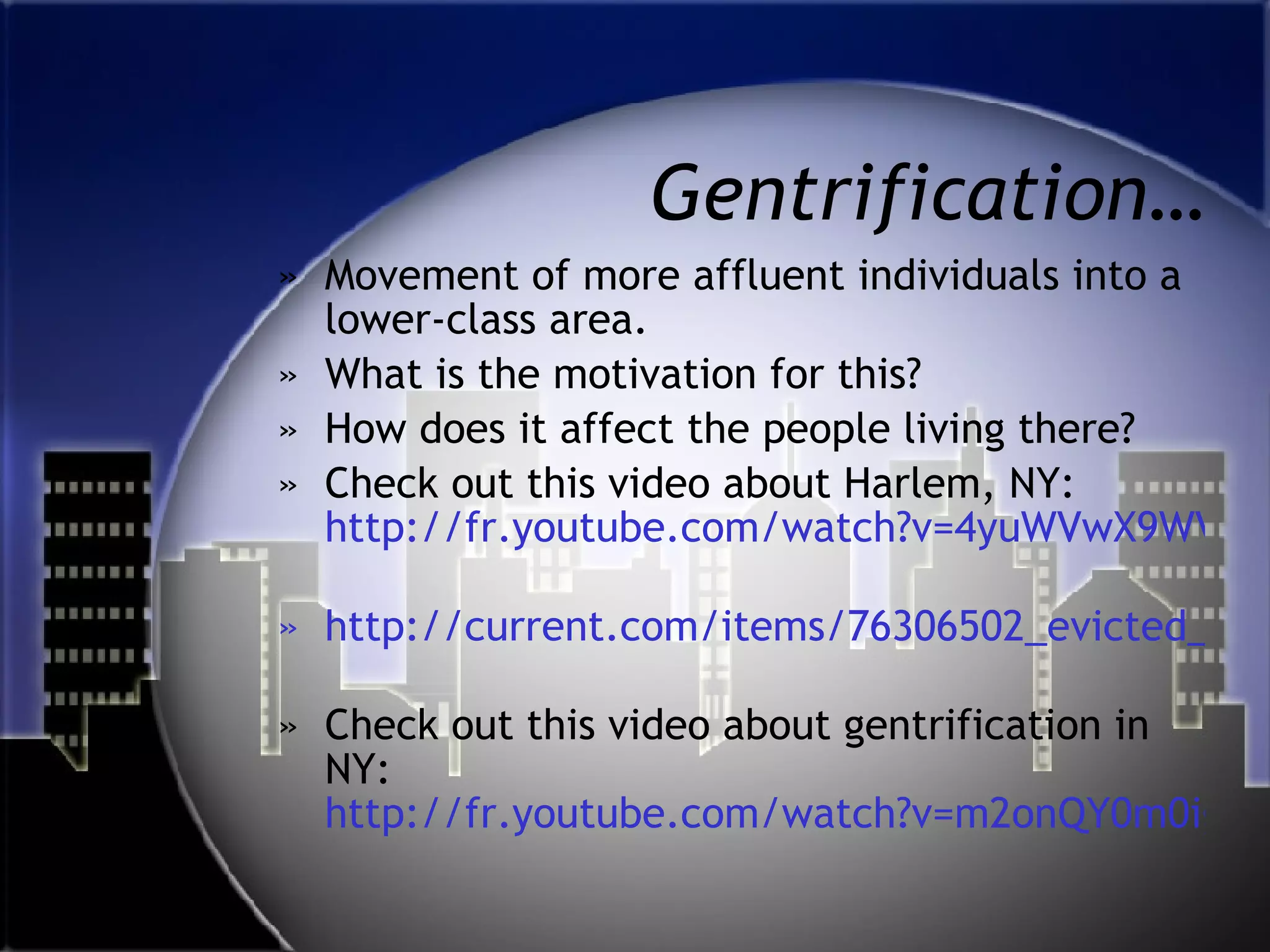 Gentrification… Movement of more affluent individuals into a lower-class area.  What is the motivation for this? How does it affect the people living there? Check out this video about Harlem, NY:  http://fr.youtube.com/watch?v=4yuWVwX9WV0   http://current.com/items/76306502_evicted_in_harlem   Check out this video about gentrification in NY:  http://fr.youtube.com/watch?v=m2onQY0m0ig 