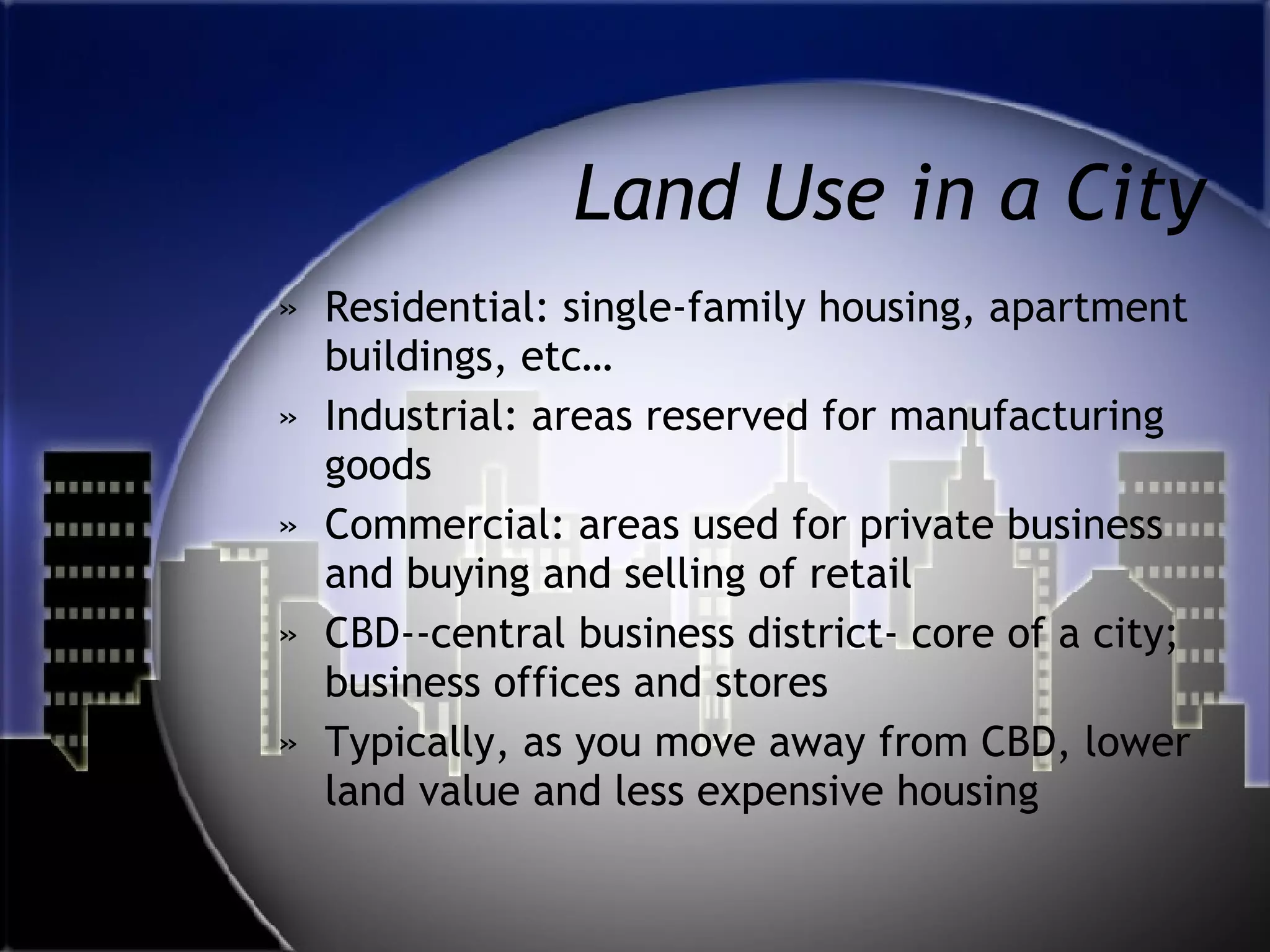 Land Use in a City Residential: single-family housing, apartment buildings, etc… Industrial: areas reserved for manufacturing goods Commercial: areas used for private business and buying and selling of retail CBD--central business district- core of a city; business offices and stores Typically, as you move away from CBD, lower land value and less expensive housing 