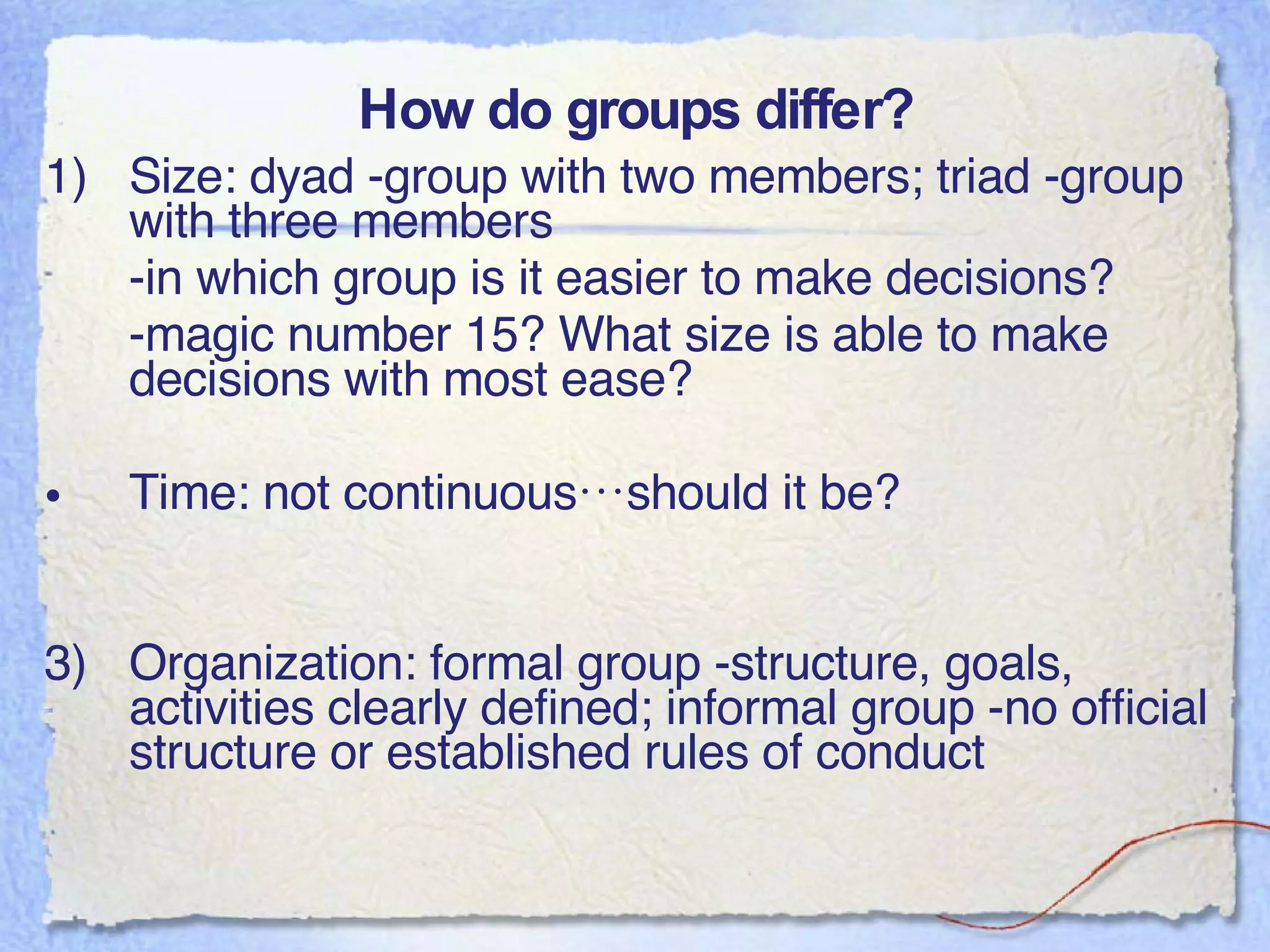 How do groups differ? Size: dyad -group with two members; triad -group with three members -in which group is it easier to make decisions? -magic number 15? What size is able to make decisions with most ease? Time: not continuous…should it be? 3) Organization: formal group -structure, goals, activities clearly defined; informal group -no official structure or established rules of conduct 