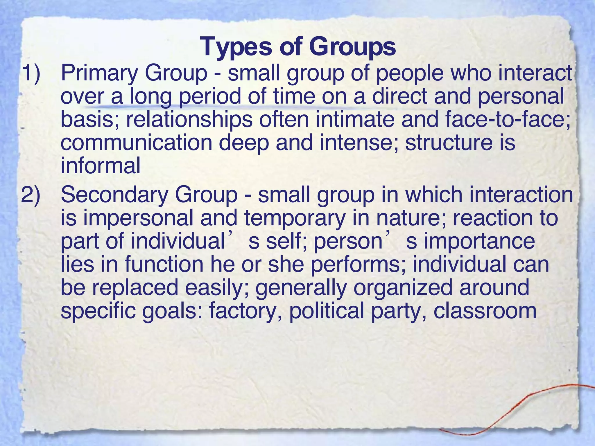 Types of Groups Primary Group - small group of people who interact over a long period of time on a direct and personal basis; relationships often intimate and face-to-face; communication deep and intense; structure is informal Secondary Group - small group in which interaction is impersonal and temporary in nature; reaction to part of individual’s self; person’s importance lies in function he or she performs; individual can be replaced easily; generally organized around specific goals: factory, political party, classroom 