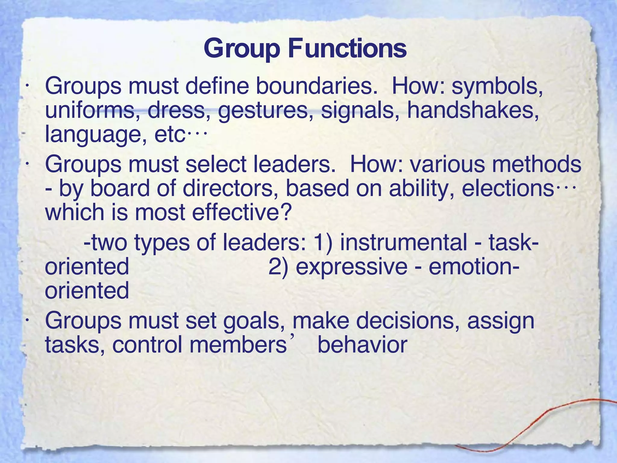 Group Functions  Groups must define boundaries.  How: symbols, uniforms, dress, gestures, signals, handshakes, language, etc… Groups must select leaders.  How: various methods - by board of directors, based on ability, elections…which is most effective? -two types of leaders: 1) instrumental - task-oriented 2) expressive - emotion-oriented Groups must set goals, make decisions, assign tasks, control members’ behavior 