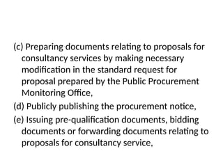 (c) Preparing documents relating to proposals for
consultancy services by making necessary
modification in the standard request for
proposal prepared by the Public Procurement
Monitoring Office,
(d) Publicly publishing the procurement notice,
(e) Issuing pre-qualification documents, bidding
documents or forwarding documents relating to
proposals for consultancy service,
 