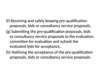 (f) Receiving and safely keeping pre-qualification
proposals, bids or consultancy service proposals,
(g) Submitting the pre-qualification proposals, bids
or consultancy service proposals to the evaluation
committee for evaluation and submit the
evaluated bids for acceptance,
(h) Notifying the acceptance of the pre-qualification
proposals, bids or consultancy service proposals,
 
