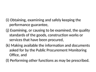 (i) Obtaining, examining and safely keeping the
performance guarantee,
(j) Examining, or causing to be examined, the quality
standards of the goods, construction works or
services that have been procured,
(k) Making available the information and documents
asked for by the Public Procurement Monitoring
Office, and
(l) Performing other functions as may be prescribed.
 