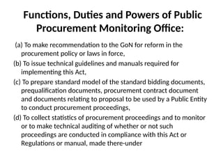 Functions, Duties and Powers of Public
Procurement Monitoring Office:
(a) To make recommendation to the GoN for reform in the
procurement policy or laws in force,
(b) To issue technical guidelines and manuals required for
implementing this Act,
(c) To prepare standard model of the standard bidding documents,
prequalification documents, procurement contract document
and documents relating to proposal to be used by a Public Entity
to conduct procurement proceedings,
(d) To collect statistics of procurement proceedings and to monitor
or to make technical auditing of whether or not such
proceedings are conducted in compliance with this Act or
Regulations or manual, made there-under
 