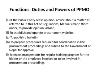 Functions, Duties and Powers of PPMO
(e) If the Public Entity seeks opinion, advice about a matter as
referred to in this Act or Regulations, Manuals made there-
under, to provide opinion, advice,
(f) To establish and operate procurement website,
(g) To publish a bulletin
(h) To prepare procedures required for coordination in the
procurement proceedings and submit to the Government of
Nepal for approval,
(i) To make arrangements for regular training program for the
bidder or the employee involved or to be involved in
procurement proceedings,
 