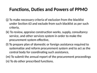 Functions, Duties and Powers of PPMO
(j) To make necessary criteria of exclusion from the blacklist
under Section 63 and exclude from such blacklist as per such
criteria,
(k) To review, appraise construction works, supply, consultancy
service, and other services system in order to make the
procurement system effective,
(l) To prepare plan of domestic or foreign assistance required to
systematize and reform procurement system and to act as the
central body for coordinating such assistance,
(m) To submit the annual report of the procurement proceedings
(n) To do other prescribed functions.
 