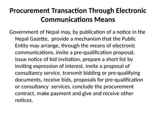 Procurement Transaction Through Electronic
Communications Means
Government of Nepal may, by publication of a notice in the
Nepal Gazette, provide a mechanism that the Public
Entity may arrange, through the means of electronic
communications, invite a pre-qualification proposal,
issue notice of bid invitation, prepare a short list by
inviting expression of interest, invite a proposal of
consultancy service, transmit bidding or pre-qualifying
documents, receive bids, proposals for pre-qualification
or consultancy services, conclude the procurement
contract, make payment and give and receive other
notices.
 
