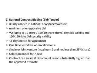 3) National Contract Bidding (Bid/Tender)
o 30 days notice in national newspaper/website
o minimum one responsive bid
o 9O (up to to 10 crore / 120(10 crore above) days bid validity and
120/150 days bid security validity
o 15 days notice for agreement
o One time withdraw or modifications
o Single or joint venture (maximum 3 and not less than 25% share)
o Selection notice for 7 days
o Contract can award if bid amount is not substantially higher than
the approved estimate
 