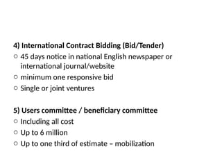 4) International Contract Bidding (Bid/Tender)
o 45 days notice in national English newspaper or
international journal/website
o minimum one responsive bid
o Single or joint ventures
5) Users committee / beneficiary committee
o Including all cost
o Up to 6 million
o Up to one third of estimate – mobilization
 