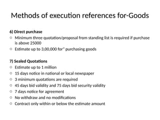 Methods of execution references for-Goods
6) Direct purchase
o Minimum three quotation/proposal from standing list is required if purchase
is above 25000
o Estimate up to 3,00,000 for" purchasing goods
7) Sealed Quotations
o Estimate up to 1 million
o 15 days notice in national or local newspaper
o 3 minimum quotations are required
o 45 days bid validity and 75 days bid security validity
o 7 days notice for agreement
o No withdraw and no modifications
o Contract only within or below the estimate amount
 