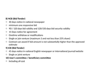 8) NCB (Bid/Tender)
o 30 days notice in national newspaper
o minimum one responsive bid
o 9O / 120 days bid validity and 120/150 days bid security validity
o 15 Days notice for agreement
o Onetime withdraw or modifications
o Single or join venture (maximum 3 and not less than 25% share)
o Contract can award if bid amount is not substantially higher than the approved
estimate
9) ICB (Bid/Tender)
o 45 days notice in national English newspaper or international journal/website
o Single or joint venture
10) User's committee / beneficiary committee
o Including all cost
 