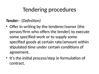 Tendering procedures
Tender:- (Definition)
• Offer in writing by the tenderer/owner (the
person/firm who offers the tender) to execute
some specified work or to supply some
specified goods at certain rate/amount within
stipulated time under certain conditions of
agreement.
• It’s the initial process/step in formulation of
contract.
 