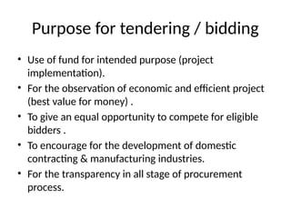Purpose for tendering / bidding
• Use of fund for intended purpose (project
implementation).
• For the observation of economic and efficient project
(best value for money) .
• To give an equal opportunity to compete for eligible
bidders .
• To encourage for the development of domestic
contracting & manufacturing industries.
• For the transparency in all stage of procurement
process.
 