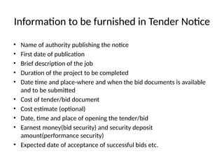 Information to be furnished in Tender Notice
• Name of authority publishing the notice
• First date of publication
• Brief description of the job
• Duration of the project to be completed
• Date time and place-where and when the bid documents is available
and to be submitted
• Cost of tender/bid document
• Cost estimate (optional)
• Date, time and place of opening the tender/bid
• Earnest money(bid security) and security deposit
amount(performance security)
• Expected date of acceptance of successful bids etc.
 