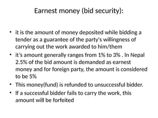Earnest money (bid security):
• it is the amount of money deposited while bidding a
tender as a guarantee of the party's willingness of
carrying out the work awarded to him/them
• it’s amount generally ranges from 1% to 3% . ln Nepal
2.5% of the bid amount is demanded as earnest
money and for foreign party, the amount is considered
to be 5%
• This money(fund) is refunded to unsuccessful bidder.
• lf a successful bidder fails to carry the work, this
amount will be forfeited
 