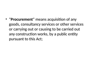 • “Procurement” means acquisition of any
goods, consultancy services or other services
or carrying out or causing to be carried out
any construction works, by a public entity
pursuant to this Act;
 
