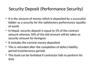 Security Deposit (Performance Security)
• lt is the amount of money which is deposited by a successful
bidder as a security for the satisfactory performance (quality
of work)
• ln Nepal, security deposit is equal to 5% of the contract
amount whereas 10% of the bid amount will be taken as
security amount for foreigner
• lt includes the earnest money deposited
• This is refunded after the completion of defect liability
period (maintenance period)
• This fund can be forfeited if contractor fails to perform his
duty
 