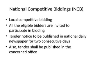 National Competitive Biddings (NCB)
• Local competitive bidding
• All the eligible bidders are invited to
participate in bidding
• Tender notice to be published in national daily
newspaper for two consecutive days
• Aiso, tender shall be published in the
concerned office
 