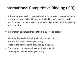 International Competitive Bidding (ICB):
• If the amount of work is huge and national/domestic contractor cannot
perform the job, eligible bidders are invited from all over the world
• In this process tender notice is provided to diplomatic missions working
in the country
 Information to be furnished in the bid by foreign bidder
o Whether the bidder is having a local agent or not
o Name and address of the agent if any .
o Types of the service being provided by the agent
o Currency and procedure of payment to the agent
o Other agreement with the agent if any
 