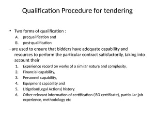Qualification Procedure for tendering
• Two forms of qualification :
A. prequalification and
B. post-qualification
- are used to ensure that bidders have adequate capability and
resources to perform the particular contract satisfactorily, taking into
account their
1. Experience record on works of a similar nature and complexity,
2. Financial capability,
3. Personnel capability,
4. Equipment capability and
5. Litigation(Legal Actions) history.
6. Other relevant information of certification (lSO certificate), particular job
experience, methodology etc
 