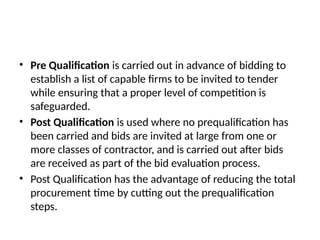 • Pre Qualification is carried out in advance of bidding to
establish a list of capable firms to be invited to tender
while ensuring that a proper level of competition is
safeguarded.
• Post Qualification is used where no prequalification has
been carried and bids are invited at large from one or
more classes of contractor, and is carried out after bids
are received as part of the bid evaluation process.
• Post Qualification has the advantage of reducing the total
procurement time by cutting out the prequalification
steps.
 