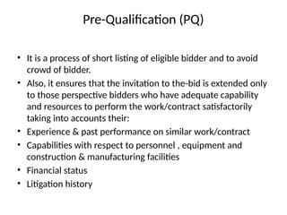 Pre-Qualification (PQ)
• It is a process of short listing of eligible bidder and to avoid
crowd of bidder.
• Also, it ensures that the invitation to the-bid is extended only
to those perspective bidders who have adequate capability
and resources to perform the work/contract satisfactorily
taking into accounts their:
• Experience & past performance on similar work/contract
• Capabilities with respect to personnel , equipment and
construction & manufacturing facilities
• Financial status
• Litigation history
 