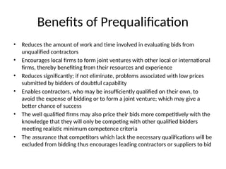 Benefits of Prequalification
• Reduces the amount of work and time involved in evaluating bids from
unqualified contractors
• Encourages local firms to form joint ventures with other local or international
firms, thereby benefiting from their resources and experience
• Reduces significantly; if not eliminate, problems associated with low prices
submitted by bidders of doubtful capability
• Enables contractors, who may be insufficiently qualified on their own, to
avoid the expense of bidding or to form a joint venture; which may give a
better chance of success
• The well qualified firms may also price their bids more competitively with the
knowledge that they will only be competing with other qualified bidders
meeting realistic minimum competence criteria
• The assurance that competitors which lack the necessary qualifications will be
excluded from bidding thus encourages leading contractors or suppliers to bid
 