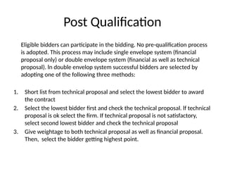 Post Qualification
Eligible bidders can participate in the bidding. No pre-qualification process
is adopted. This process may include single envelope system (financial
proposal only) or double envelope system (financial as well as technical
proposal). ln double envelop system successful bidders are selected by
adopting one of the following three methods:
1. Short list from technical proposal and select the lowest bidder to award
the contract
2. Select the lowest bidder first and check the technical proposal. lf technical
proposal is ok select the firm. If technical proposal is not satisfactory,
select second lowest bidder and check the technical proposal
3. Give weightage to both technical proposal as well as financial proposal.
Then, select the bidder getting highest point.
 