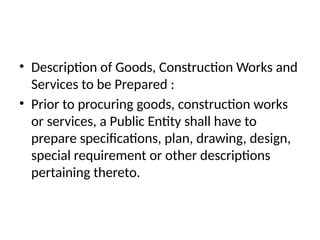 • Description of Goods, Construction Works and
Services to be Prepared :
• Prior to procuring goods, construction works
or services, a Public Entity shall have to
prepare specifications, plan, drawing, design,
special requirement or other descriptions
pertaining thereto.
 