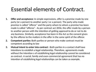 Essential elements of Contract.
1. Offer and acceptance: In simple expressions, offer is a promise made by one
party (or a person) to another party ( or a person). The party who made
promise is called "offeror" and the party whom to whom a promise has been
made is called "offeree“. As per contract act 2056, the offer made by a person
to another person with the intention of getting approval to do or not to do
any business. Similarly, acceptance has been in the Act as the consent given
by the offeree to the matters in the offer in the same spirit of the offeror.
2. Competent parties: Both parties or person who make contract must be
competent according to law
3. Mutual intent to enter into contract : Both parties in a contact shall have
intentions to establish a legal relationship. Therefore, agreements made
without the intention s of establishing legal relationship cannot be considered
as contract. A social, family and even commercial agreement that has no
intention of establishing legal relationships can be taken as example.
 