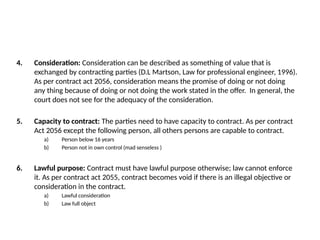 4. Consideration: Consideration can be described as something of value that is
exchanged by contracting parties (D.L Martson, Law for professional engineer, 1996).
As per contract act 2056, consideration means the promise of doing or not doing
any thing because of doing or not doing the work stated in the offer. In general, the
court does not see for the adequacy of the consideration.
5. Capacity to contract: The parties need to have capacity to contract. As per contract
Act 2056 except the following person, all others persons are capable to contract.
a) Person below 16 years
b) Person not in own control (mad senseless )
6. Lawful purpose: Contract must have lawful purpose otherwise; law cannot enforce
it. As per contract act 2055, contract becomes void if there is an illegal objective or
consideration in the contract.
a) Lawful consideration
b) Law full object
 