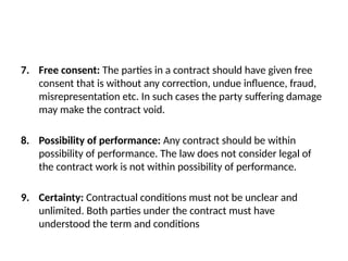 7. Free consent: The parties in a contract should have given free
consent that is without any correction, undue influence, fraud,
misrepresentation etc. In such cases the party suffering damage
may make the contract void.
8. Possibility of performance: Any contract should be within
possibility of performance. The law does not consider legal of
the contract work is not within possibility of performance.
9. Certainty: Contractual conditions must not be unclear and
unlimited. Both parties under the contract must have
understood the term and conditions
 