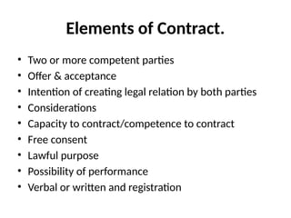 Elements of Contract.
• Two or more competent parties
• Offer & acceptance
• Intention of creating legal relation by both parties
• Considerations
• Capacity to contract/competence to contract
• Free consent
• Lawful purpose
• Possibility of performance
• Verbal or written and registration
 