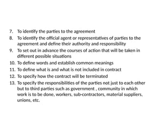 7. To identify the parties to the agreement
8. To identify the official agent or representatives of parties to the
agreement and define their authority and responsibility
9. To set out in advance the courses of action that will be taken in
different possible situations
10. To define words and establish common meanings
11. To define what is and what is not included in contract
12. To specify how the contract will be terminated
13. To specify the responsibilities of the parties not just to each other
but to third parties such as government , community in which
work is to be done, workers, sub-contractors, material suppliers,
unions, etc.
 