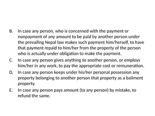 B. In case any person, who is concerned with the payment or
nonpayment of any amount to be paid by another person under
the prevailing Nepal law makes such payment him/herself, to have
that payment repaid to him/her from the property of the person
who is actually under obligation to make the payment.
C. In case any person gives anything to another person, or employs
him/her in any work, to pay the appropriate cost or remuneration.
D. In case any person keeps under his/her personal possession any
property belonging to another person that property as a bailment
property.
E. In case any person pays amount (to any person) by mistake, to
refund the same.
 