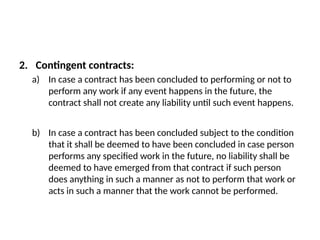 2. Contingent contracts:
a) In case a contract has been concluded to performing or not to
perform any work if any event happens in the future, the
contract shall not create any liability until such event happens.
b) In case a contract has been concluded subject to the condition
that it shall be deemed to have been concluded in case person
performs any specified work in the future, no liability shall be
deemed to have emerged from that contract if such person
does anything in such a manner as not to perform that work or
acts in such a manner that the work cannot be performed.
 