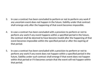 3. In case a contract has been concluded to perform or not to perform any work if
any uncertain event does not happen in the future, liability under that contract
shall emerge only after the happening of that event becomes impossible.
4. In case a contract has been concluded with a provision to perform or not to
perform any work if any event happens within a specified period in the future,
the contract shall be deemed to have become invalid after the happening of that
event becomes impossible within the specified period or after the expiring of
that period.
5. In case a contract has been concluded with a provision to perform or not to
perform any work if any event does not happen within a specified period in the
future, liability under such contract shall emerge if that event does not happen
within that period or if it becomes certain that the event will not happen within
that period.
 
